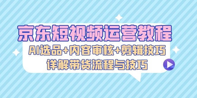 京东短视频运营教程：AI选品+内容审核+剪辑技巧，详解带货流程与技巧-云创智库