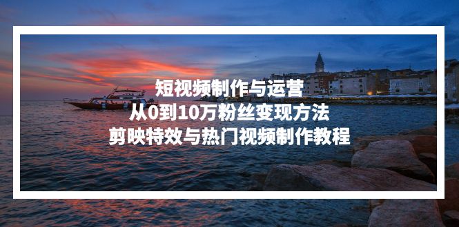 短视频制作与运营，从0到10万粉丝变现方法，剪映特效与热门视频制作教程-云创智库