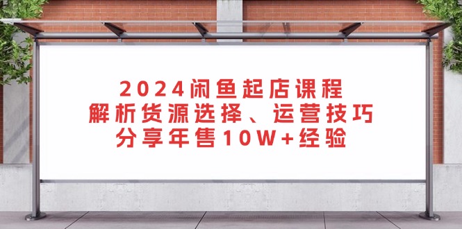 2024闲鱼起店课程：解析货源选择、运营技巧，分享年售10W+经验-云创智库