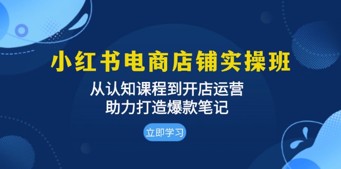 小红书电商店铺实操班：从认知课程到开店运营，助力打造爆款笔记-云创智库