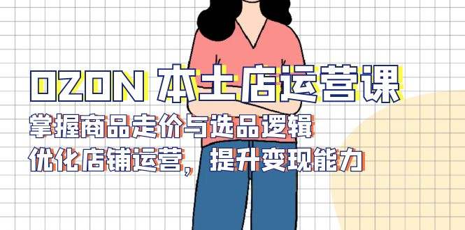 OZON 本土店运营课，掌握商品走价与选品逻辑，优化店铺运营，提升变现能力-云创智库