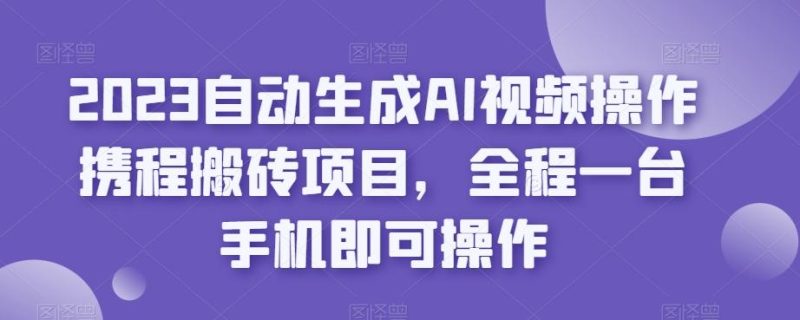 2023自动生成AI视频操作携程搬砖项目，全程一台手机即可操作-云创智库