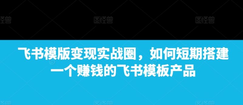飞书模版变现实战圈，如何短期搭建一个赚钱的飞书模板产品-云创智库