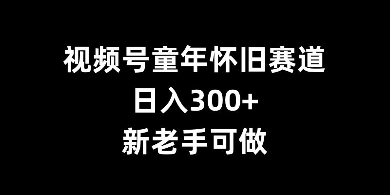 视频号童年怀旧赛道，日入300+，新老手可做【揭秘】-云创智库