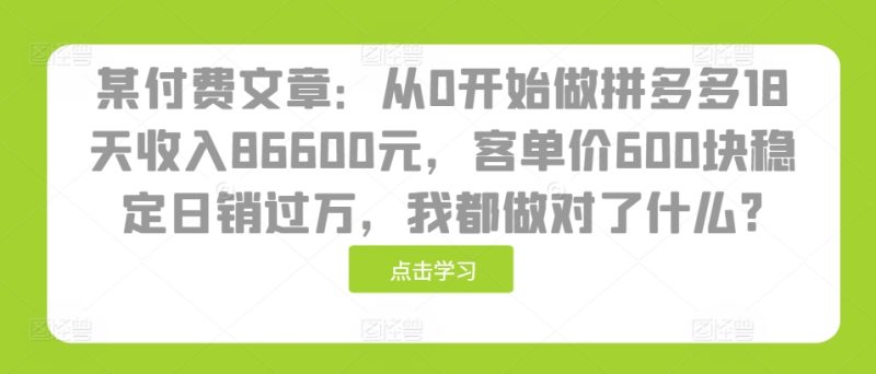 某付费文章：从0开始做拼多多18天收入86600元，客单价600块稳定日销过万，我都做对了什么?-云创智库