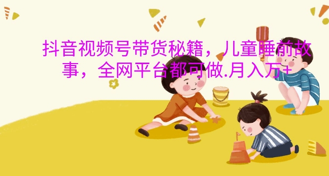 抖音视频号带货秘籍，儿童睡前故事，全网平台都可做，月入过W【揭秘】-云创智库