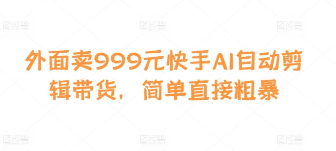 外面卖999元快手AI自动剪辑带货，简单直接粗暴-云创智库