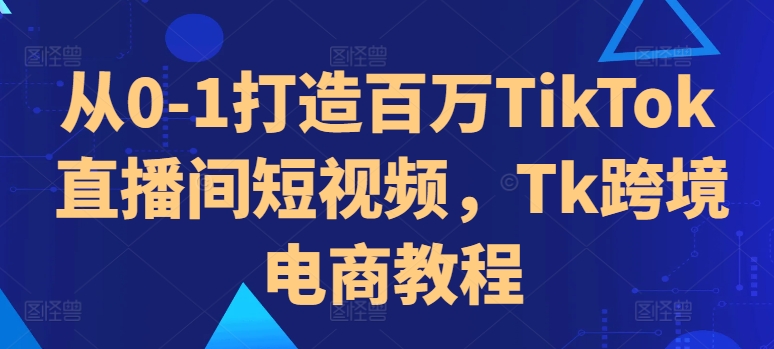 从0-1打造百万TikTok直播间短视频，Tk跨境电商教程-云创智库