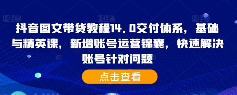 抖音图文带货教程14.0交付体系，基础与精英课，新增账号运营锦囊，快速解决账号针对问题-云创智库
