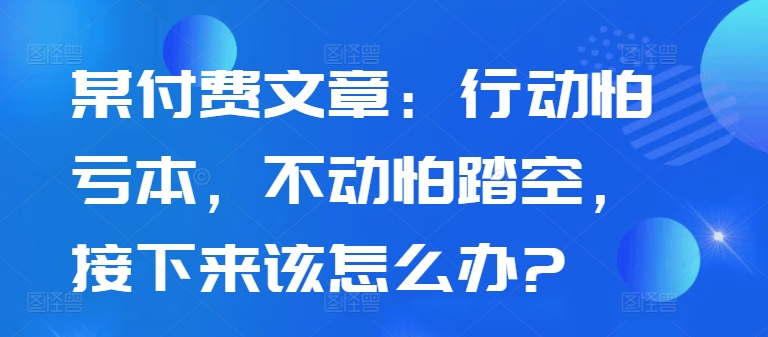某付费文章：行动怕亏本，不动怕踏空，接下来该怎么办?-云创智库