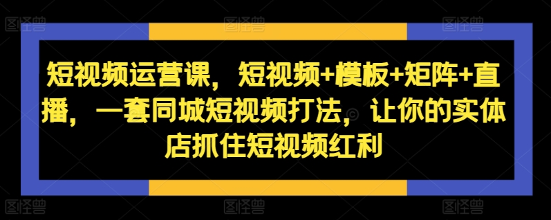 短视频运营课，短视频+模板+矩阵+直播，一套同城短视频打法，让你的实体店抓住短视频红利-云创智库