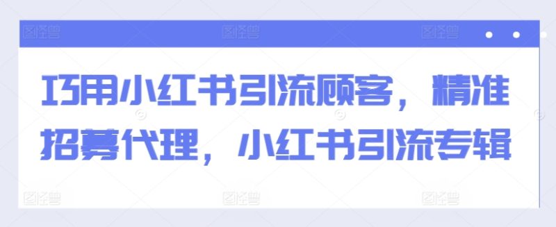 巧用小红书引流顾客，精准招募代理，小红书引流专辑-云创智库