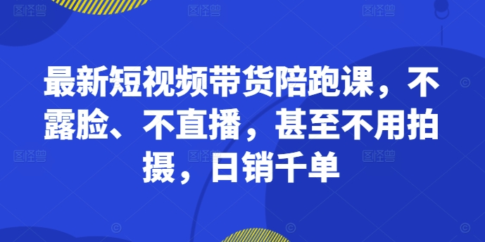 最新短视频带货陪跑课，不露脸、不直播，甚至不用拍摄，日销千单-云创智库