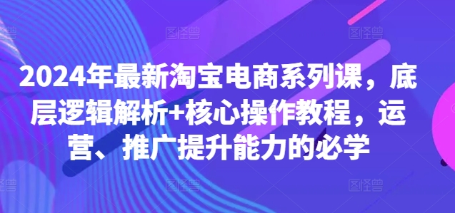 2024年最新淘宝电商系列课，底层逻辑解析+核心操作教程，运营、推广提升能力的必学-云创智库