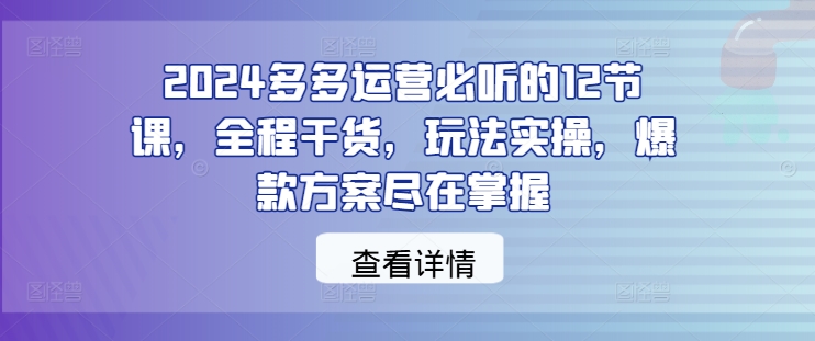 2024多多运营必听的12节课，全程干货，玩法实操，爆款方案尽在掌握-云创智库
