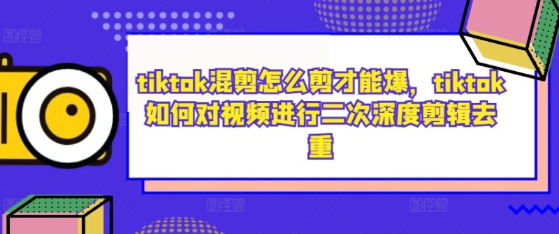 tiktok混剪怎么剪才能爆，tiktok如何对视频进行二次深度剪辑去重-云创智库