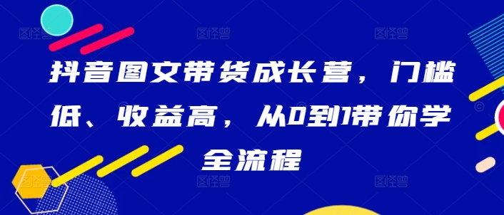 抖音图文带货成长营，门槛低、收益高，从0到1带你学全流程-云创智库