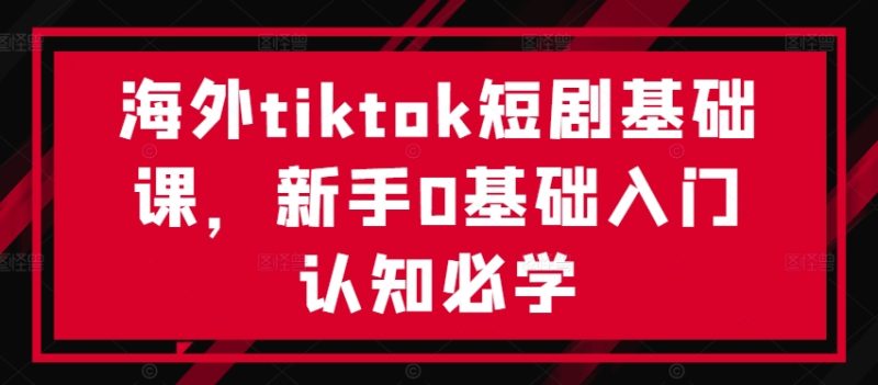 海外tiktok短剧基础课，新手0基础入门认知必学-云创智库