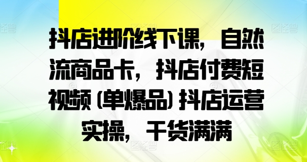 抖店进阶线下课，自然流商品卡，抖店付费短视频(单爆品)抖店运营实操，干货满满-云创智库