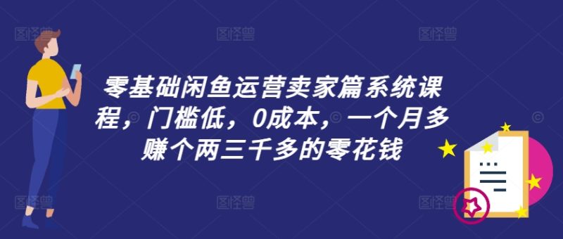 零基础闲鱼运营卖家篇系统课程，门槛低，0成本，一个月多赚个两三千多的零花钱-云创智库