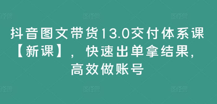 抖音图文带货13.0交付体系课【新课】，快速出单拿结果，高效做账号-云创智库