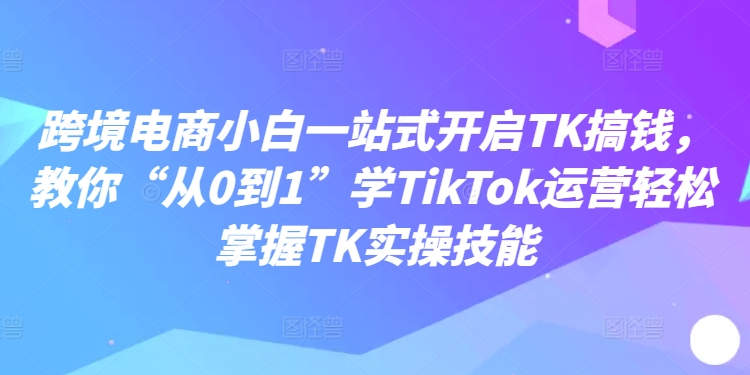 跨境电商小白一站式开启TK搞钱，教你“从0到1”学TikTok运营轻松掌握TK实操技能-云创智库