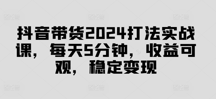 抖音带货2024打法实战课，每天5分钟，收益可观，稳定变现【揭秘】-云创智库