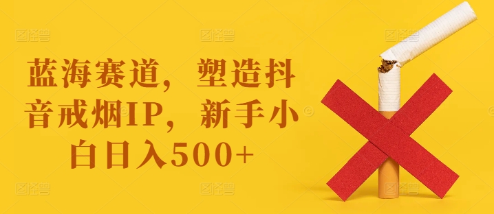 蓝海赛道，塑造抖音戒烟IP，新手小白日入500+【揭秘】-云创智库
