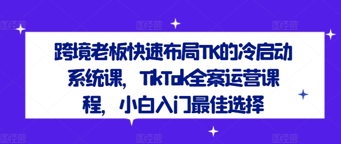跨境老板快速布局TK的冷启动系统课，TikTok全案运营课程，小白入门最佳选择-云创智库