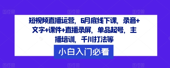短视频直播运营，6月底线下课，录音+文字+课件+直播录屏，单品起号，主播培训，千川打法等-云创智库