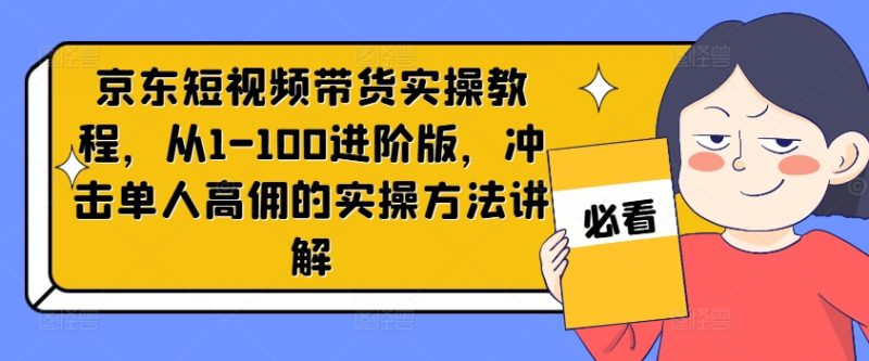 京东短视频带货实操教程，从1-100进阶版，冲击单人高佣的实操方法讲解-云创智库