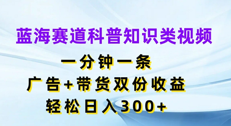 蓝海赛道科普知识类视频，一分钟一条，广告+带货双份收益，轻松日入300+【揭秘】-云创智库
