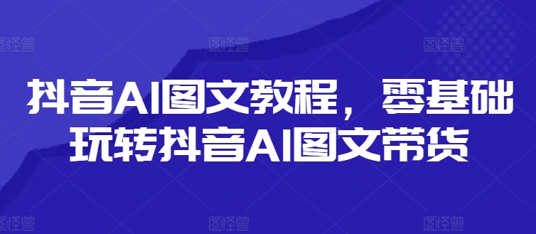 抖音AI图文教程，零基础玩转抖音AI图文带货-云创智库