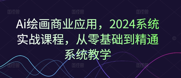 Ai绘画商业应用，2024系统实战课程，从零基础到精通系统教学-云创智库