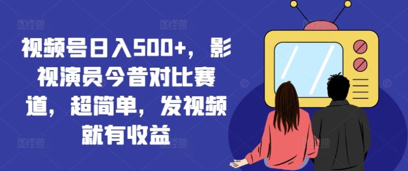 视频号日入500+，影视演员今昔对比赛道，超简单，发视频就有收益【揭秘】-云创智库