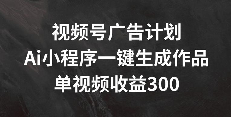 视频号广告计划，AI小程序一键生成作品， 单视频收益300+【揭秘】-云创智库