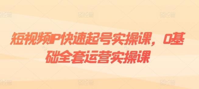 短视频IP快速起号实操课，0基础全套运营实操课，爆款内容设计+粉丝运营+内容变现-云创智库