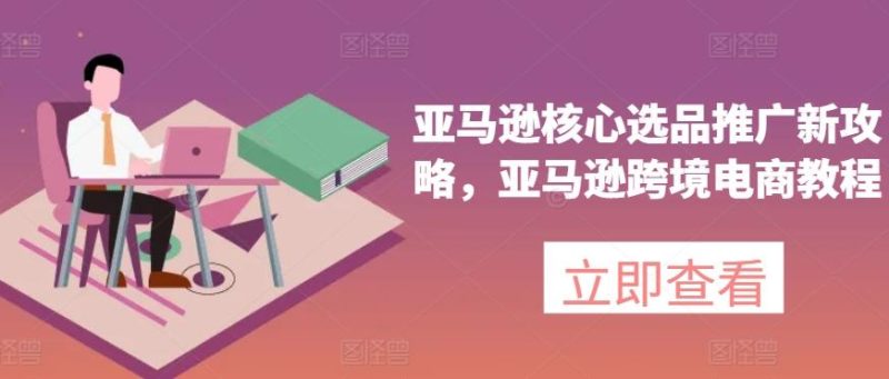 亚马逊核心选品推广新攻略，亚马逊跨境电商教程-云创智库