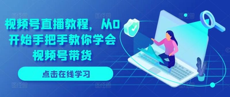 视频号直播教程，从0开始手把手教你学会视频号带货-云创智库