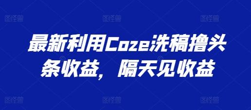 最新利用Coze洗稿撸头条收益，隔天见收益【揭秘】-云创智库