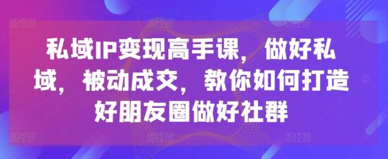 私域IP变现高手课，做好私域，被动成交，教你如何打造好朋友圈做好社群-云创智库