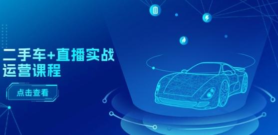 二手车+直播实战运营课程：直播推荐/短视频推荐/千川投放/直播全流程-云创智库