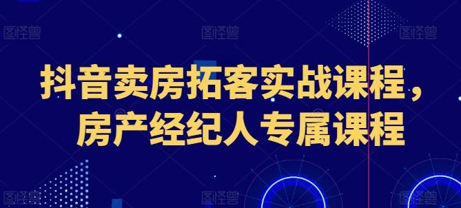 抖音卖房拓客实战课程，房产经纪人专属课程-云创智库