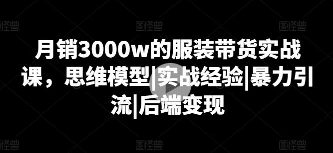 月销3000w的服装带货实战课，思维模型|实战经验|暴力引流|后端变现-云创智库