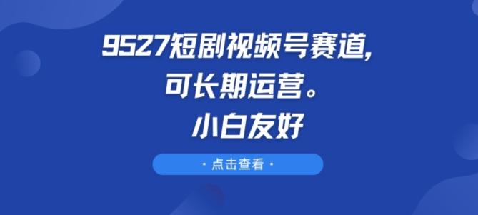 9527短剧视频号赛道，可长期运营，小白友好【揭秘】-云创智库