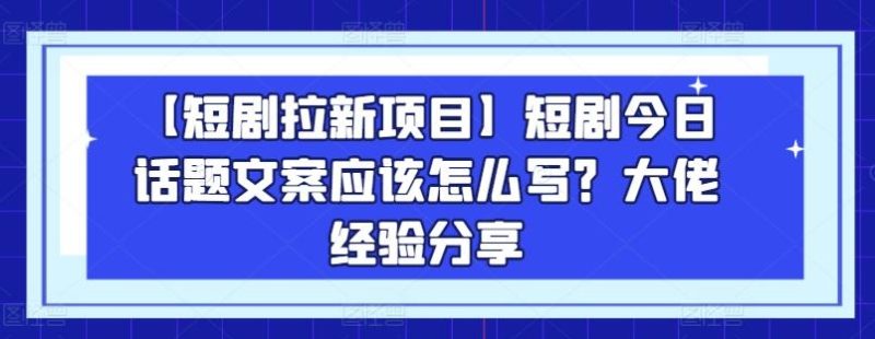 【短剧拉新项目】短剧今日话题文案应该怎么写？大佬经验分享-云创智库