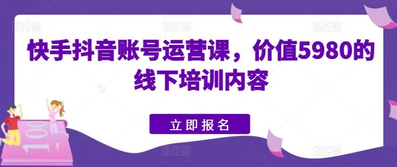 快手抖音账号运营课，价值5980的线下培训内容-云创智库