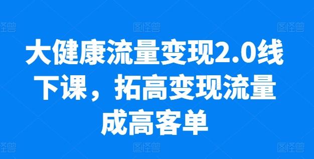 大健康流量变现2.0线下课，​拓高变现流量成高客单，业绩10倍增长，低粉高变现，只讲落地实操-云创智库