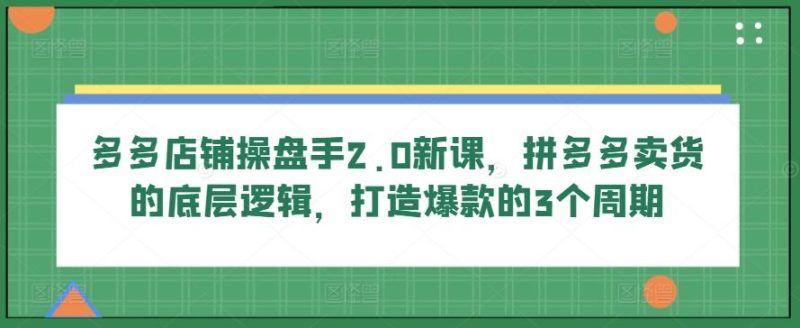 多多店铺操盘手2.0新课，拼多多卖货的底层逻辑，打造爆款的3个周期-云创智库