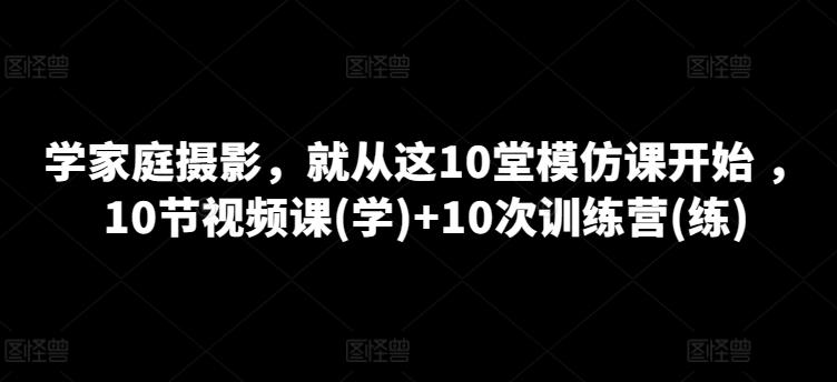 学家庭摄影，就从这10堂模仿课开始 ，10节视频课(学)+10次训练营(练)-云创智库